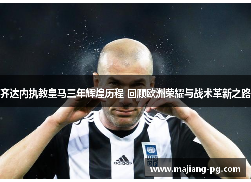 齐达内执教皇马三年辉煌历程 回顾欧洲荣耀与战术革新之路