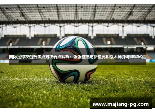 国际足球友谊赛焦点对决看点解析：强强碰撞与新星亮相战术博弈与阵容试验