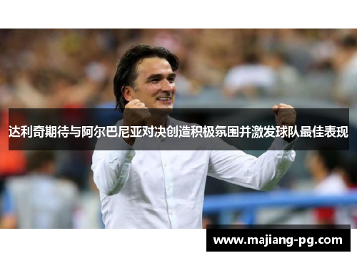 达利奇期待与阿尔巴尼亚对决创造积极氛围并激发球队最佳表现 达利奇期待与阿尔巴尼亚对决创造积极氛围并激发球队最佳表现