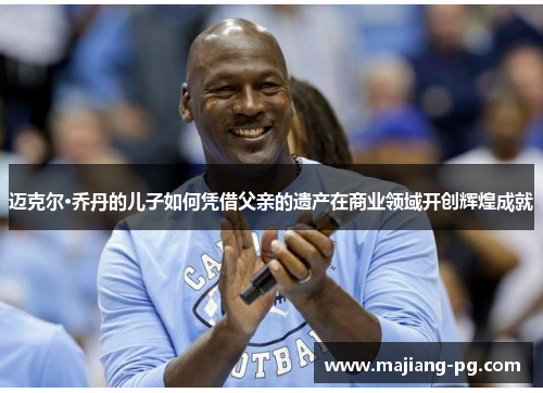 迈克尔·乔丹的儿子如何凭借父亲的遗产在商业领域开创辉煌成就