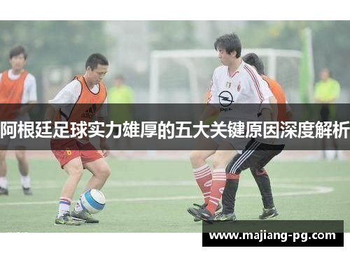 阿根廷足球实力雄厚的五大关键原因深度解析