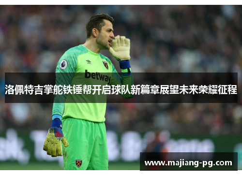 洛佩特吉掌舵铁锤帮开启球队新篇章展望未来荣耀征程