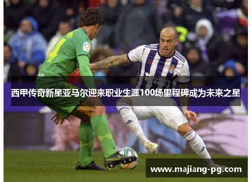 西甲传奇新星亚马尔迎来职业生涯100场里程碑成为未来之星