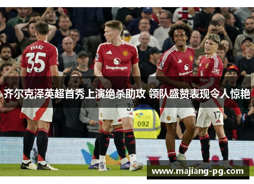 齐尔克泽英超首秀上演绝杀助攻 领队盛赞表现令人惊艳